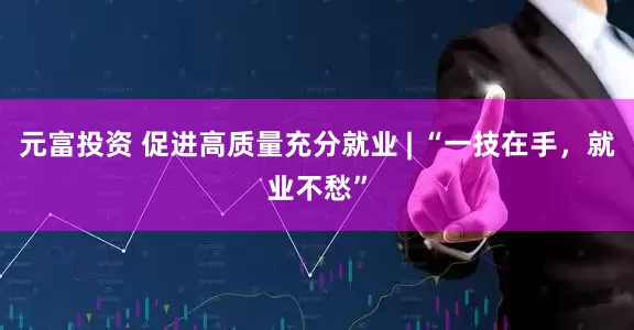 元富投资 促进高质量充分就业 | “一技在手，就业不愁”