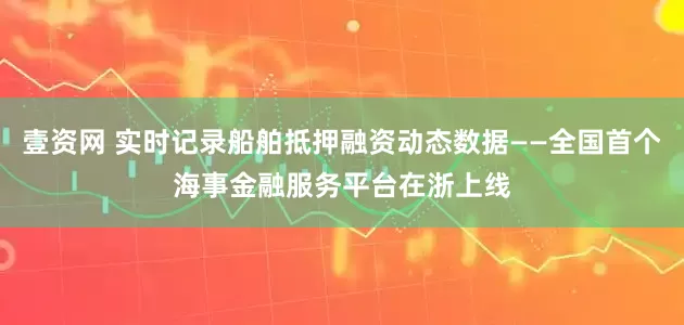 壹资网 实时记录船舶抵押融资动态数据——全国首个海事金融服务平台在浙上线