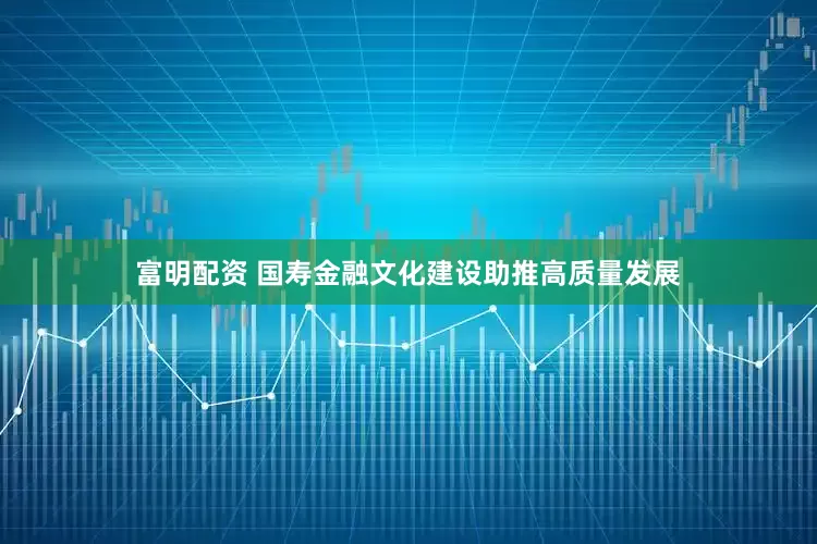 富明配资 国寿金融文化建设助推高质量发展