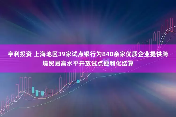 亨利投资 上海地区39家试点银行为840余家优质企业提供跨境贸易高水平开放试点便利化结算