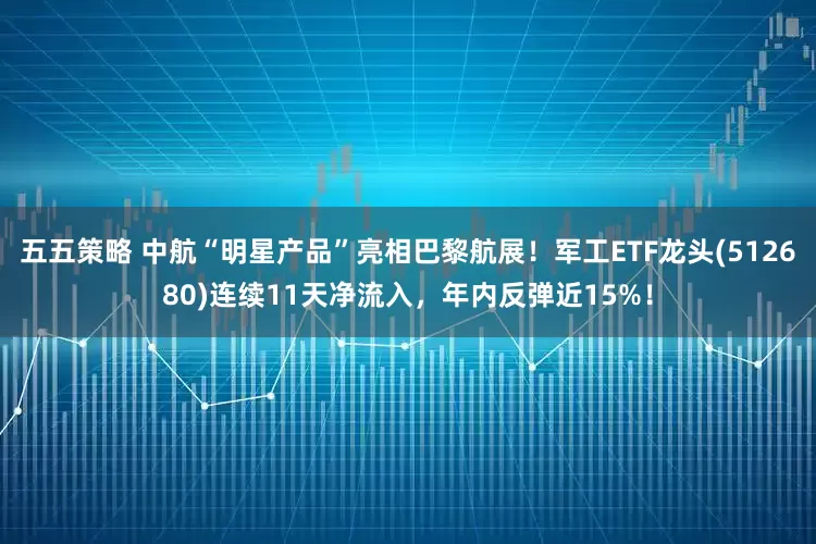 五五策略 中航“明星产品”亮相巴黎航展！军工ETF龙头(512680)连续11天净流入，年内反弹近15%！