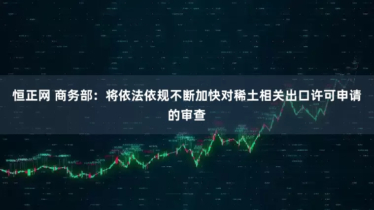 恒正网 商务部：将依法依规不断加快对稀土相关出口许可申请的审查