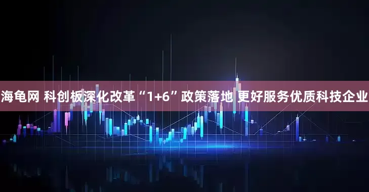 海龟网 科创板深化改革“1+6”政策落地 更好服务优质科技企业