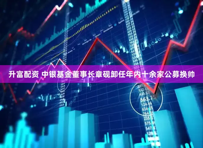 升富配资 中银基金董事长章砚卸任年内十余家公募换帅