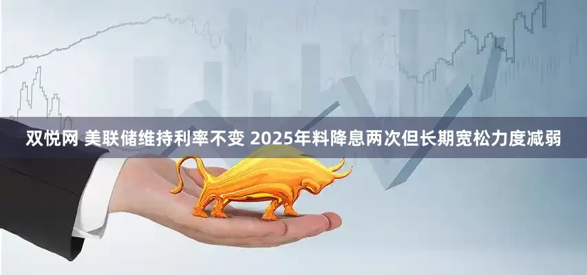 双悦网 美联储维持利率不变 2025年料降息两次但长期宽松力度减弱