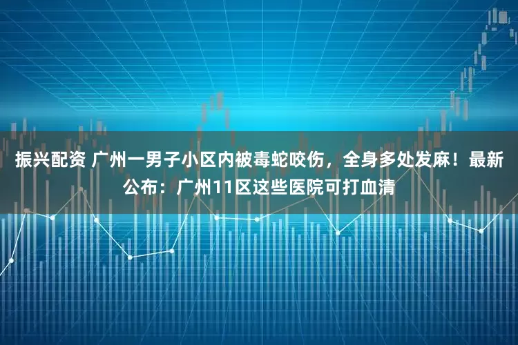 振兴配资 广州一男子小区内被毒蛇咬伤，全身多处发麻！最新公布：广州11区这些医院可打血清