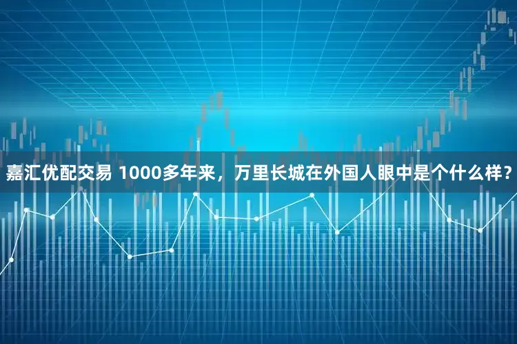 嘉汇优配交易 1000多年来，万里长城在外国人眼中是个什么样？