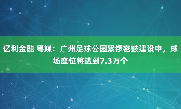 亿利金融 粤媒：广州足球公园紧锣密鼓建设中，球场座位将达到7.3万个