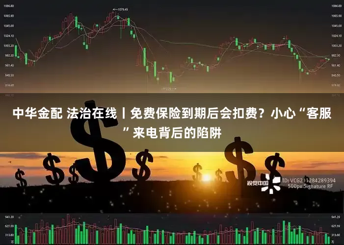 中华金配 法治在线丨免费保险到期后会扣费？小心“客服”来电背后的陷阱