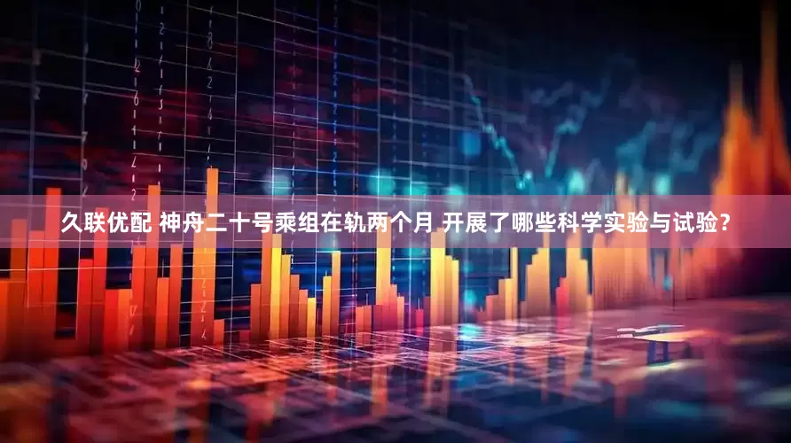 久联优配 神舟二十号乘组在轨两个月 开展了哪些科学实验与试验？