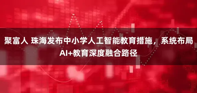 聚富人 珠海发布中小学人工智能教育措施，系统布局AI+教育深度融合路径
