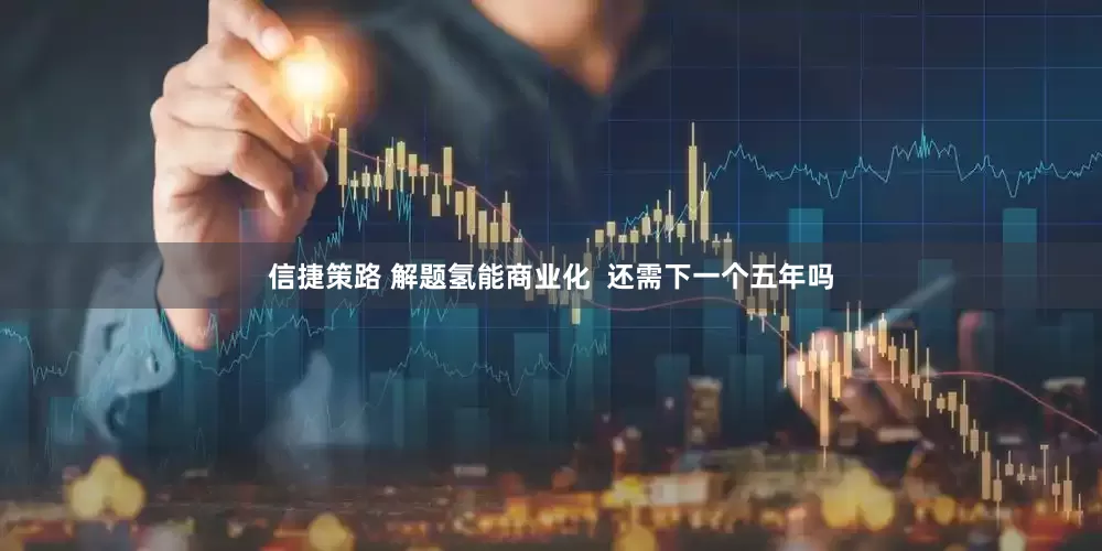 信捷策路 解题氢能商业化  还需下一个五年吗