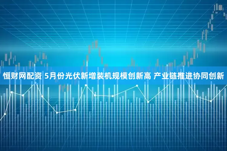 恒财网配资 5月份光伏新增装机规模创新高 产业链推进协同创新