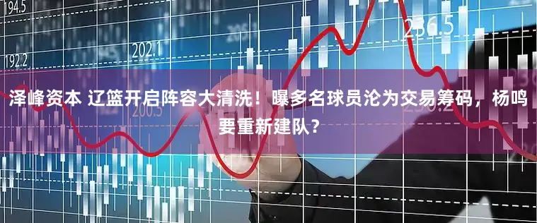 泽峰资本 辽篮开启阵容大清洗！曝多名球员沦为交易筹码，杨鸣要重新建队？
