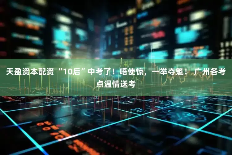 天盈资本配资 “10后”中考了！唔使惊，一举夺魁！ 广州各考点温情送考