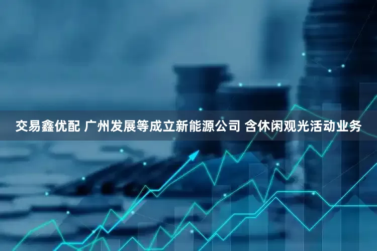 交易鑫优配 广州发展等成立新能源公司 含休闲观光活动业务