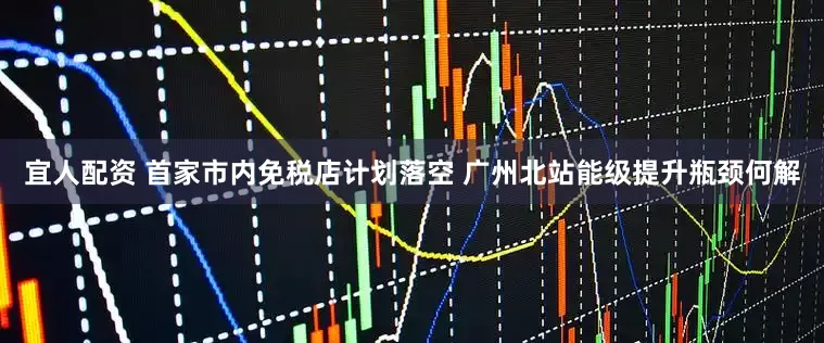 宜人配资 首家市内免税店计划落空 广州北站能级提升瓶颈何解