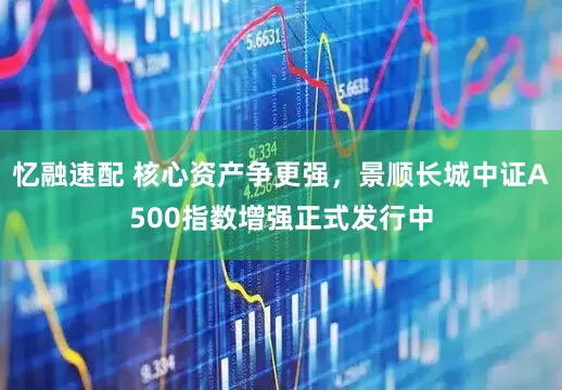 忆融速配 核心资产争更强，景顺长城中证A500指数增强正式发行中