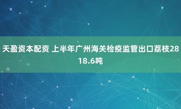 天盈资本配资 上半年广州海关检疫监管出口荔枝2818.6吨