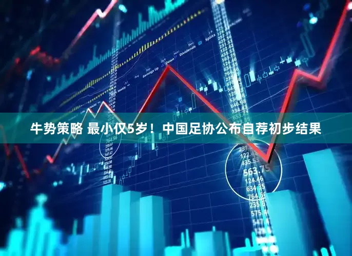 牛势策略 最小仅5岁！中国足协公布自荐初步结果