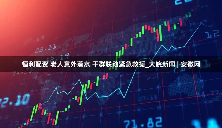 恒利配资 老人意外落水 干群联动紧急救援_大皖新闻 | 安徽网
