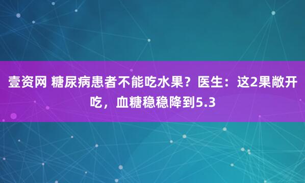 壹资网 糖尿病患者不能吃水果？医生：这2果敞开吃，血糖稳稳降到5.3