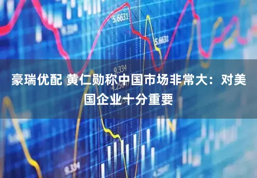 豪瑞优配 黄仁勋称中国市场非常大：对美国企业十分重要