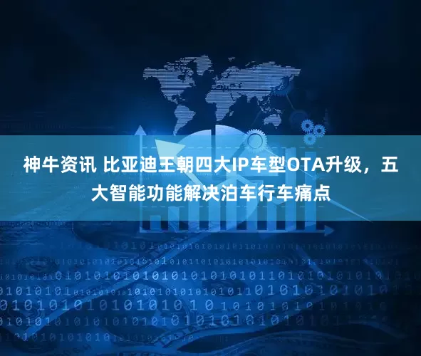 神牛资讯 比亚迪王朝四大IP车型OTA升级，五大智能功能解决泊车行车痛点