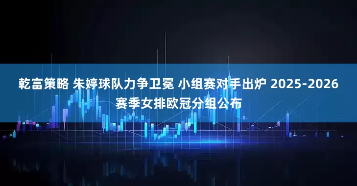 乾富策略 朱婷球队力争卫冕 小组赛对手出炉 2025-2026赛季女排欧冠分组公布