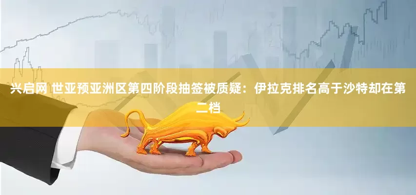 兴启网 世亚预亚洲区第四阶段抽签被质疑：伊拉克排名高于沙特却在第二档