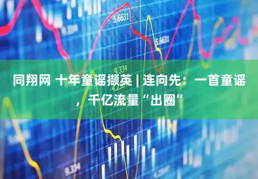 同翔网 十年童谣撷英 | 连向先：一首童谣，千亿流量“出圈”