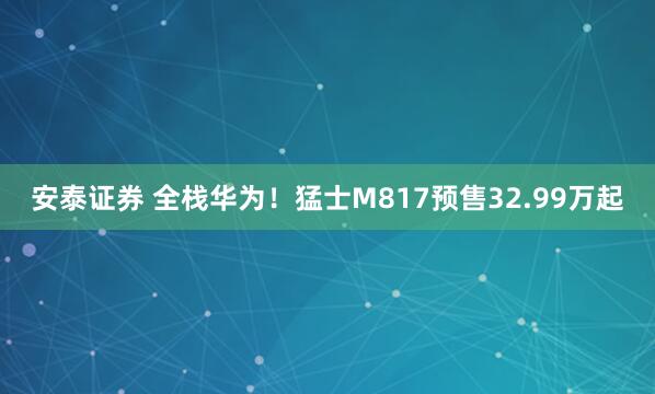 安泰证券 全栈华为！猛士M817预售32.99万起