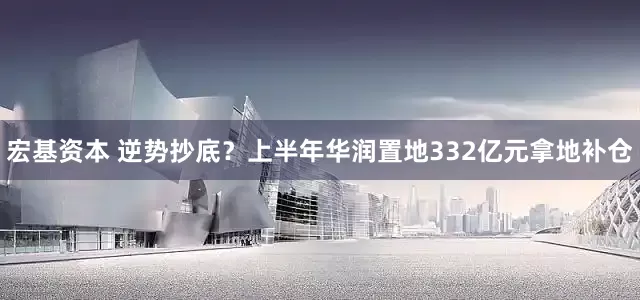 宏基资本 逆势抄底？上半年华润置地332亿元拿地补仓