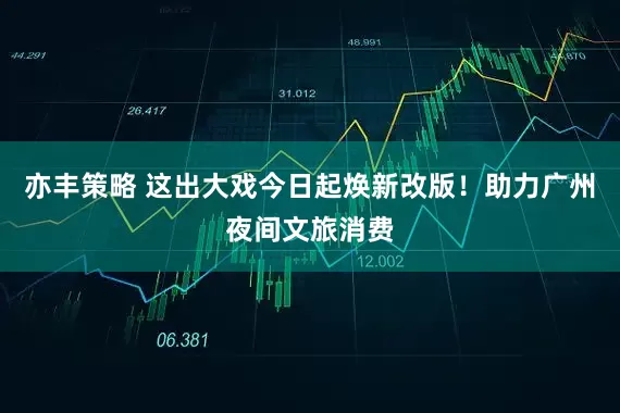 亦丰策略 这出大戏今日起焕新改版！助力广州夜间文旅消费