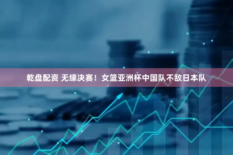 乾盘配资 无缘决赛！女篮亚洲杯中国队不敌日本队