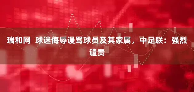 瑞和网  球迷侮辱谩骂球员及其家属，中足联：强烈谴责