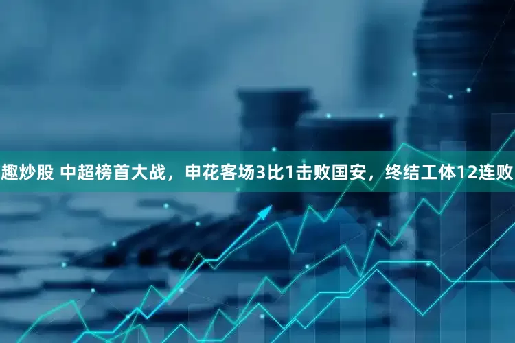 趣炒股 中超榜首大战，申花客场3比1击败国安，终结工体12连败