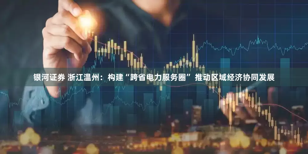 银河证券 浙江温州：构建“跨省电力服务圈” 推动区域经济协同发展