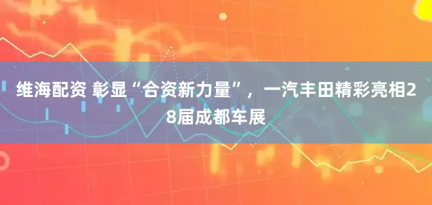 维海配资 彰显“合资新力量”，一汽丰田精彩亮相28届成都车展