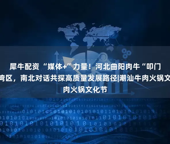 犀牛配资 “媒体+”力量！河北曲阳肉牛“叩门”大湾区，南北对话共探高质量发展路径|潮汕牛肉火锅文化节