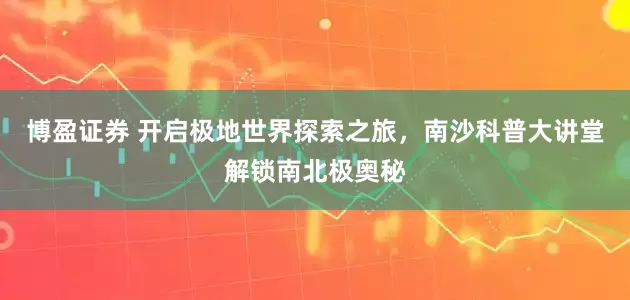 博盈证券 开启极地世界探索之旅,南沙科普大讲堂解锁南北极奥秘