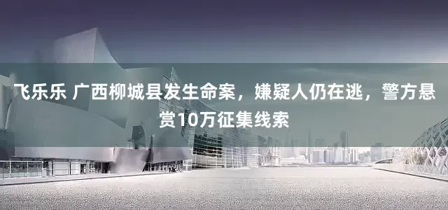 飞乐乐 广西柳城县发生命案，嫌疑人仍在逃，警方悬赏10万征集线索